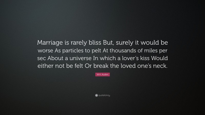 W.H. Auden Quote: “Marriage is rarely bliss But, surely it would be worse As particles to pelt At thousands of miles per sec About a universe In which a lover’s kiss Would either not be felt Or break the loved one’s neck.”