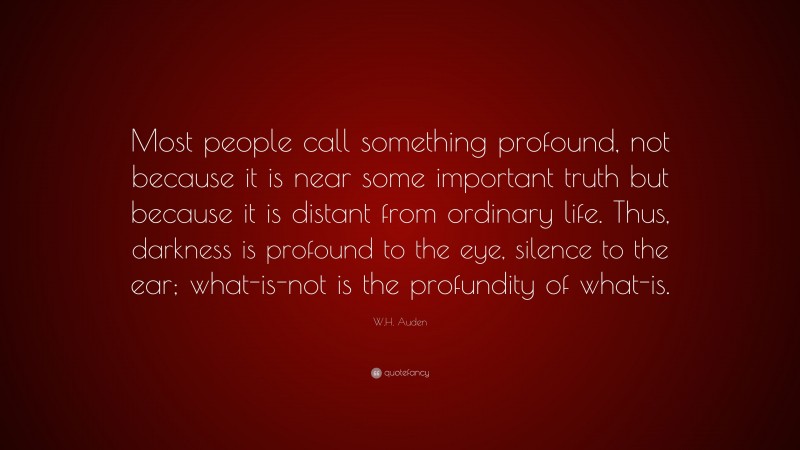 W.H. Auden Quote: “Most people call something profound, not because it is near some important truth but because it is distant from ordinary life. Thus, darkness is profound to the eye, silence to the ear; what-is-not is the profundity of what-is.”