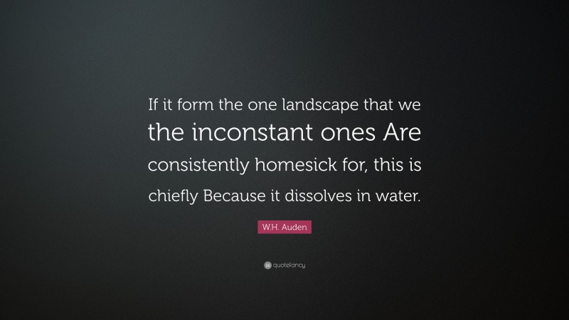 W.H. Auden Quote: “If it form the one landscape that we the inconstant ones Are consistently homesick for, this is chiefly Because it dissolves in water.”