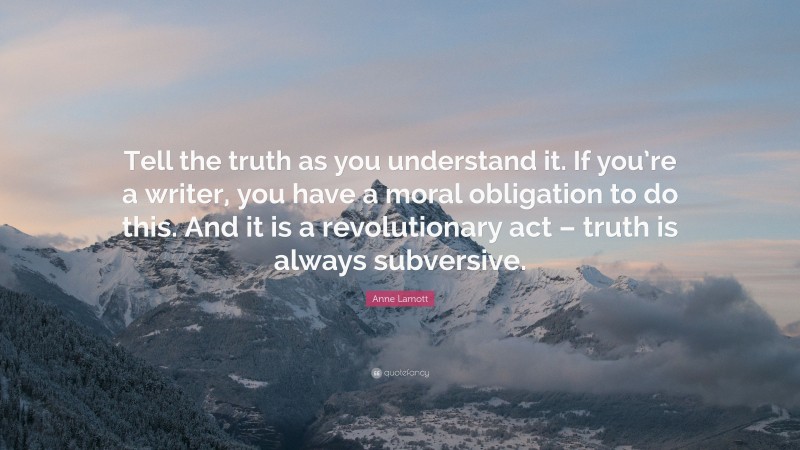 Anne Lamott Quote: “Tell the truth as you understand it. If you’re a writer, you have a moral obligation to do this. And it is a revolutionary act – truth is always subversive.”
