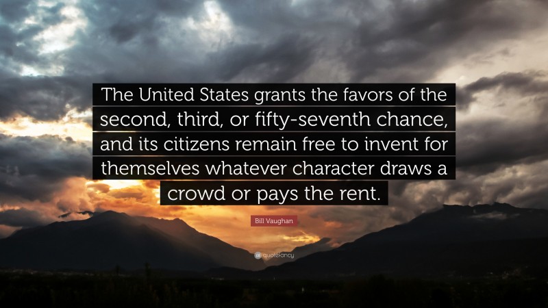 Bill Vaughan Quote: “The United States grants the favors of the second, third, or fifty-seventh chance, and its citizens remain free to invent for themselves whatever character draws a crowd or pays the rent.”