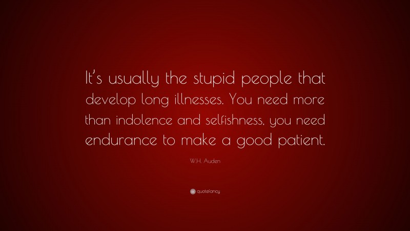 W.H. Auden Quote: “It’s usually the stupid people that develop long illnesses. You need more than indolence and selfishness, you need endurance to make a good patient.”