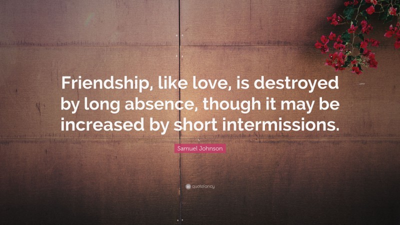 Samuel Johnson Quote: “Friendship, like love, is destroyed by long absence, though it may be increased by short intermissions.”