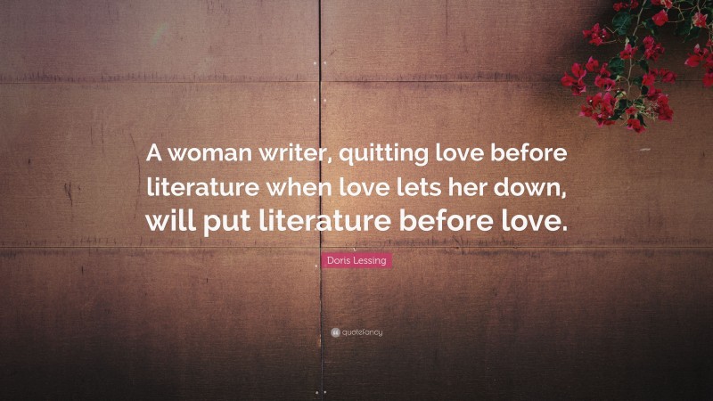Doris Lessing Quote: “A woman writer, quitting love before literature when love lets her down, will put literature before love.”