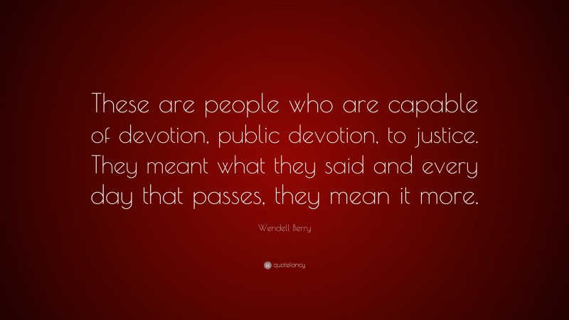 Wendell Berry Quote: “These are people who are capable of devotion, public devotion, to justice. They meant what they said and every day that passes, they mean it more.”
