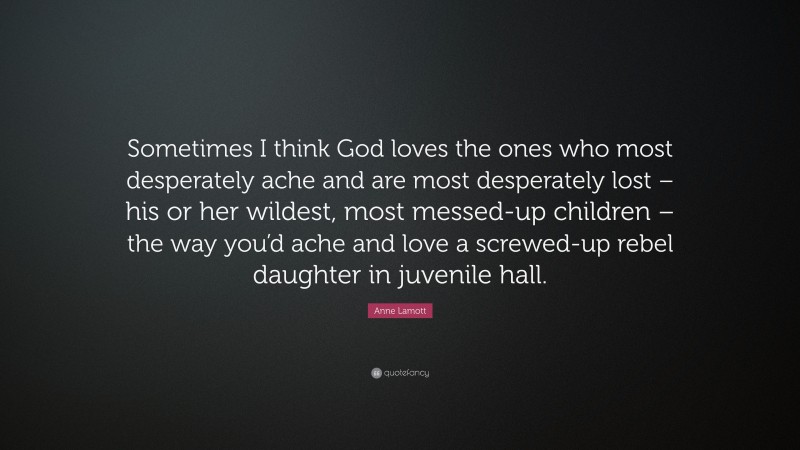 Anne Lamott Quote: “Sometimes I think God loves the ones who most desperately ache and are most desperately lost – his or her wildest, most messed-up children – the way you’d ache and love a screwed-up rebel daughter in juvenile hall.”