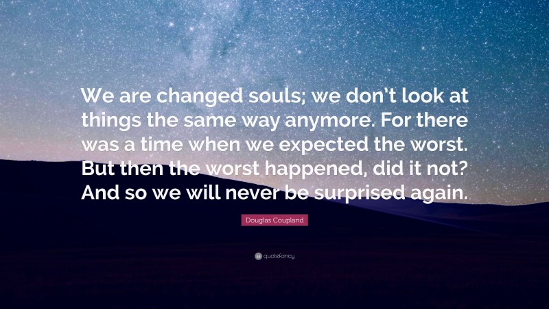 Douglas Coupland Quote: “We are changed souls; we don’t look at things the same way anymore. For there was a time when we expected the worst. But then the worst happened, did it not? And so we will never be surprised again.”