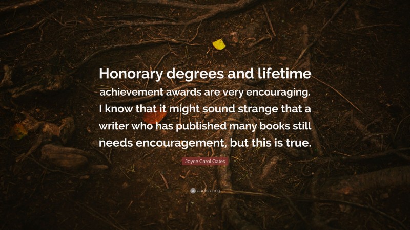 Joyce Carol Oates Quote: “Honorary degrees and lifetime achievement awards are very encouraging. I know that it might sound strange that a writer who has published many books still needs encouragement, but this is true.”
