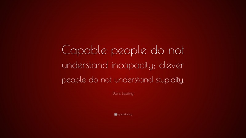 Doris Lessing Quote: “Capable people do not understand incapacity; clever people do not understand stupidity.”