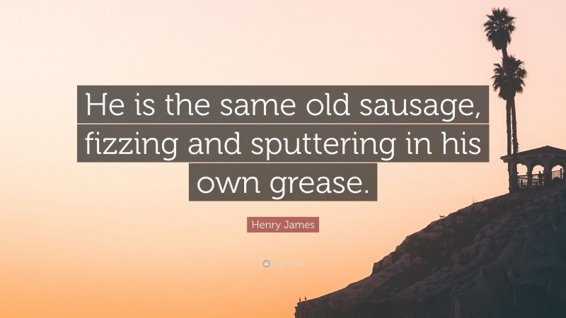 Henry James Quote: “He is the same old sausage, fizzing and sputtering in his own grease.”