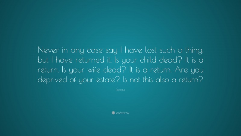 Epictetus Quote: “Never in any case say I have lost such a thing, but I have returned it. Is your child dead? It is a return. Is your wife dead? It is a return. Are you deprived of your estate? Is not this also a return?”