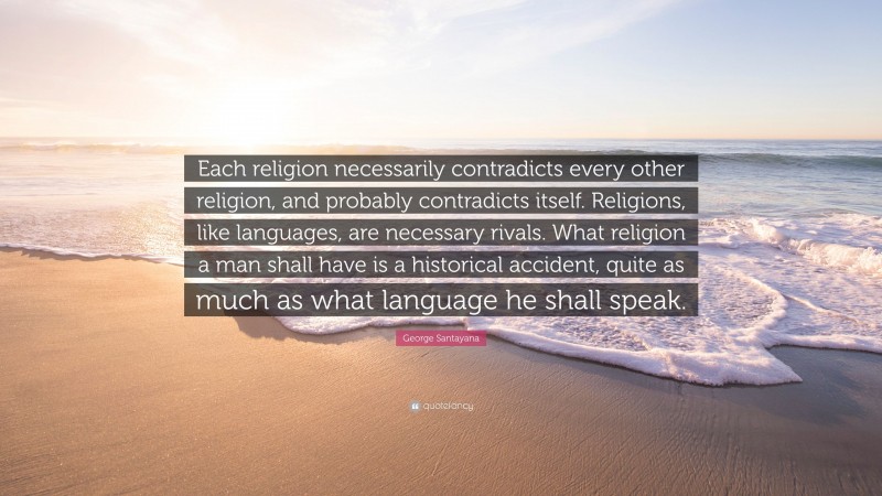 George Santayana Quote: “Each religion necessarily contradicts every other religion, and probably contradicts itself. Religions, like languages, are necessary rivals. What religion a man shall have is a historical accident, quite as much as what language he shall speak.”