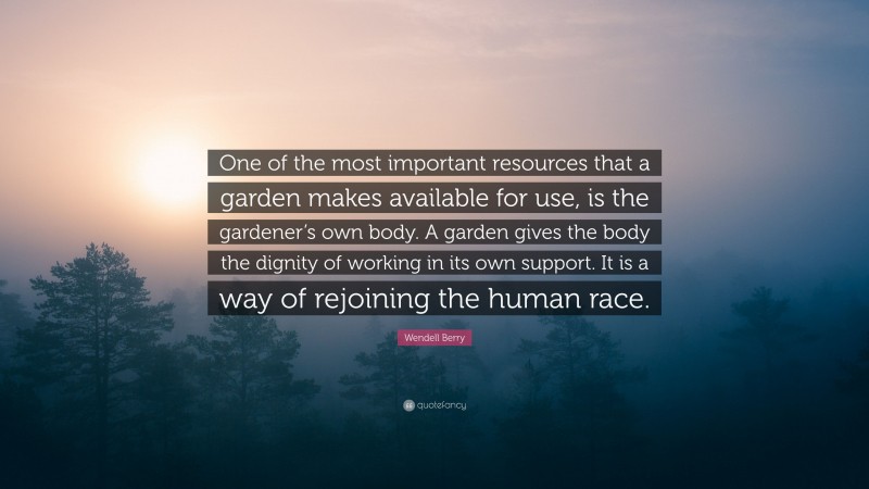 Wendell Berry Quote: “One of the most important resources that a garden makes available for use, is the gardener’s own body. A garden gives the body the dignity of working in its own support. It is a way of rejoining the human race.”