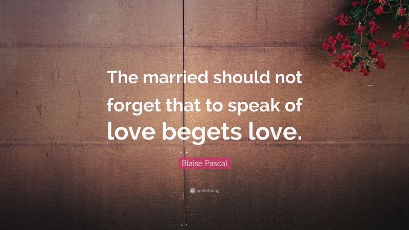 Blaise Pascal Quote: “The married should not forget that to speak of love begets love.”