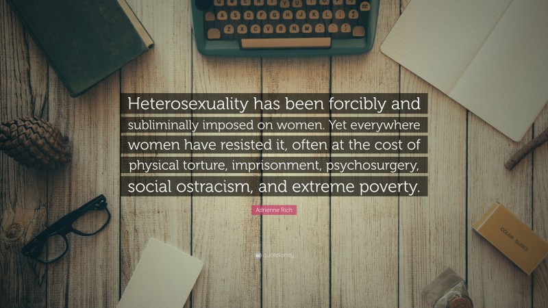 Adrienne Rich Quote: “Heterosexuality has been forcibly and subliminally imposed on women. Yet everywhere women have resisted it, often at the cost of physical torture, imprisonment, psychosurgery, social ostracism, and extreme poverty.”