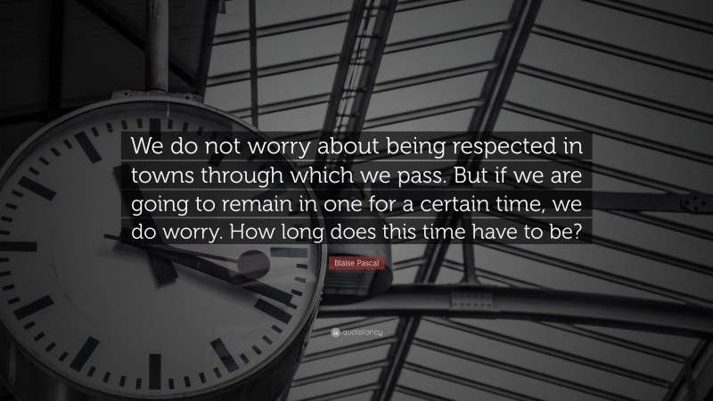 Blaise Pascal Quote: “We do not worry about being respected in towns through which we pass. But if we are going to remain in one for a certain time, we do worry. How long does this time have to be?”