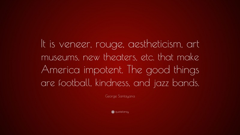 George Santayana Quote: “It is veneer, rouge, aestheticism, art museums, new theaters, etc. that make America impotent. The good things are football, kindness, and jazz bands.”