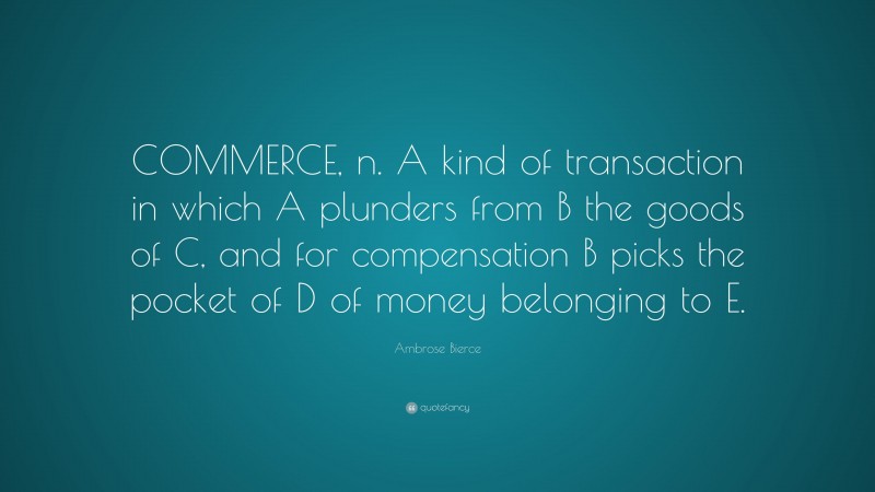 Ambrose Bierce Quote: “COMMERCE, n. A kind of transaction in which A plunders from B the goods of C, and for compensation B picks the pocket of D of money belonging to E.”