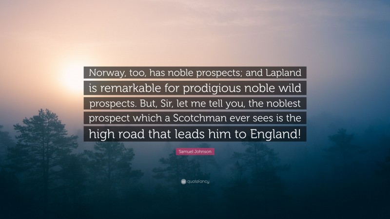 Samuel Johnson Quote: “Norway, too, has noble prospects; and Lapland is remarkable for prodigious noble wild prospects. But, Sir, let me tell you, the noblest prospect which a Scotchman ever sees is the high road that leads him to England!”