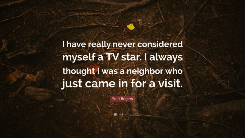 Fred Rogers Quote: “I have really never considered myself a TV star. I always thought I was a neighbor who just came in for a visit.”