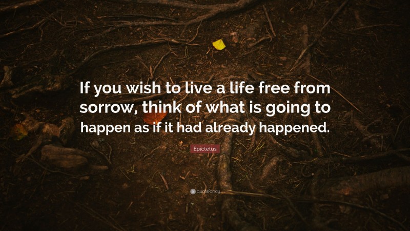 Epictetus Quote: “If you wish to live a life free from sorrow, think of what is going to happen as if it had already happened.”