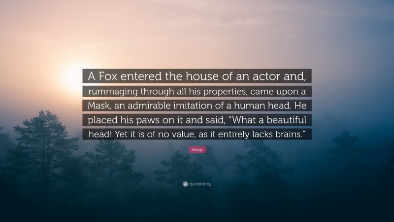 Aesop Quote: “A Fox entered the house of an actor and, rummaging through all his properties, came upon a Mask, an admirable imitation of a human head. He placed his paws on it and said, “What a beautiful head! Yet it is of no value, as it entirely lacks brains.””
