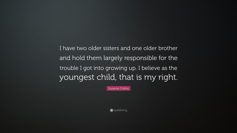Suzanne Collins Quote: “I have two older sisters and one older brother and hold them largely responsible for the trouble I got into growing up. I believe as the youngest child, that is my right.”