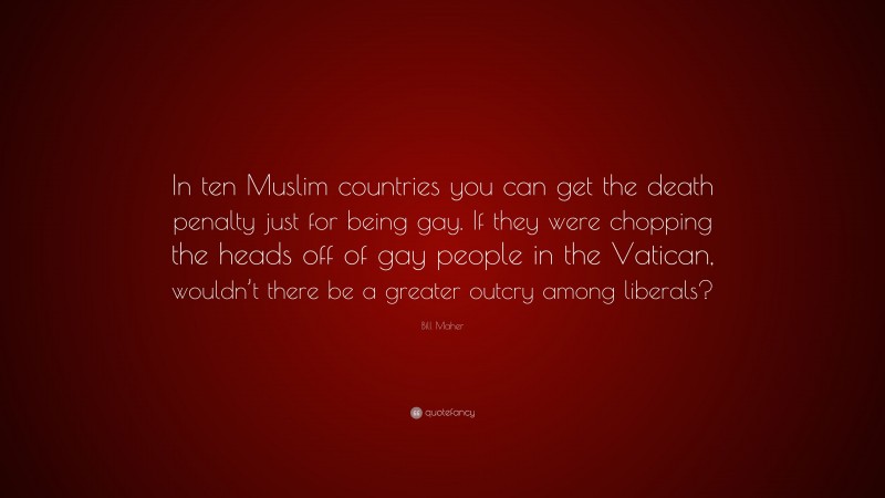 Bill Maher Quote: “In ten Muslim countries you can get the death penalty just for being gay. If they were chopping the heads off of gay people in the Vatican, wouldn’t there be a greater outcry among liberals?”