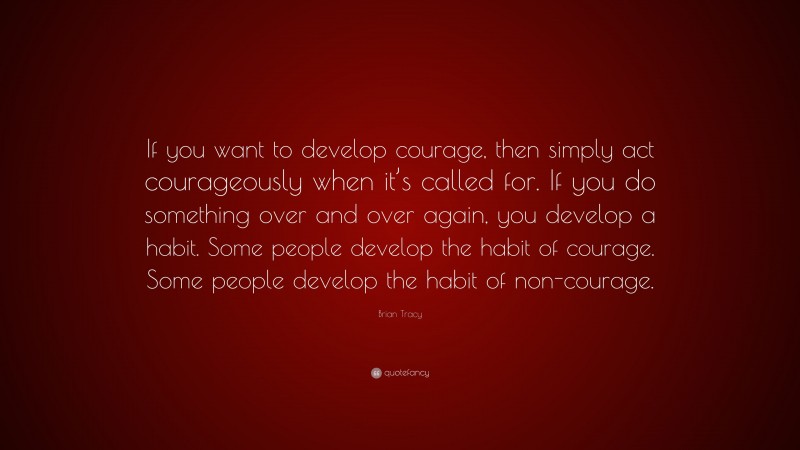 Brian Tracy Quote: “If you want to develop courage, then simply act courageously when it’s called for. If you do something over and over again, you develop a habit. Some people develop the habit of courage. Some people develop the habit of non-courage.”