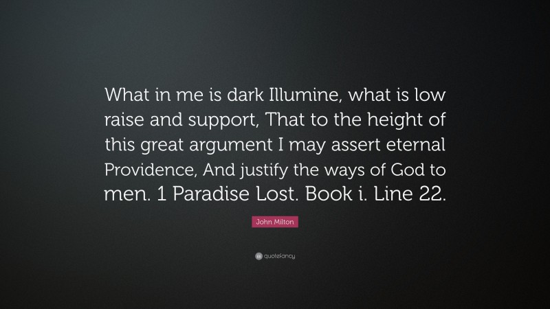 John Milton Quote: “What in me is dark Illumine, what is low raise and support, That to the height of this great argument I may assert eternal Providence, And justify the ways of God to men. 1 Paradise Lost. Book i. Line 22.”