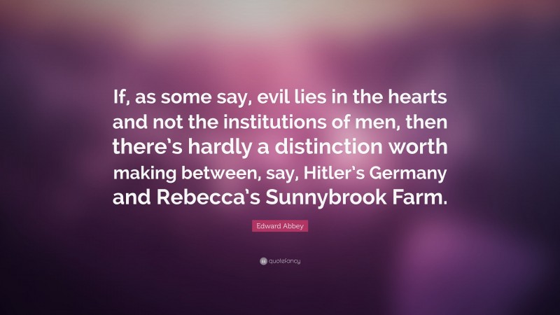 Edward Abbey Quote: “If, as some say, evil lies in the hearts and not the institutions of men, then there’s hardly a distinction worth making between, say, Hitler’s Germany and Rebecca’s Sunnybrook Farm.”