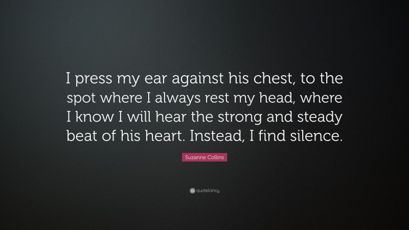 Suzanne Collins Quote: “I press my ear against his chest, to the spot where I always rest my head, where I know I will hear the strong and steady beat of his heart. Instead, I find silence.”