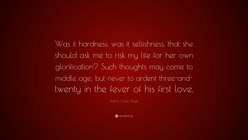 Arthur Conan Doyle Quote: “Was it hardness, was it selfishness, that she should ask me to risk my life for her own glorification? Such thoughts may come to middle age; but never to ardent three-and-twenty in the fever of his first love.”