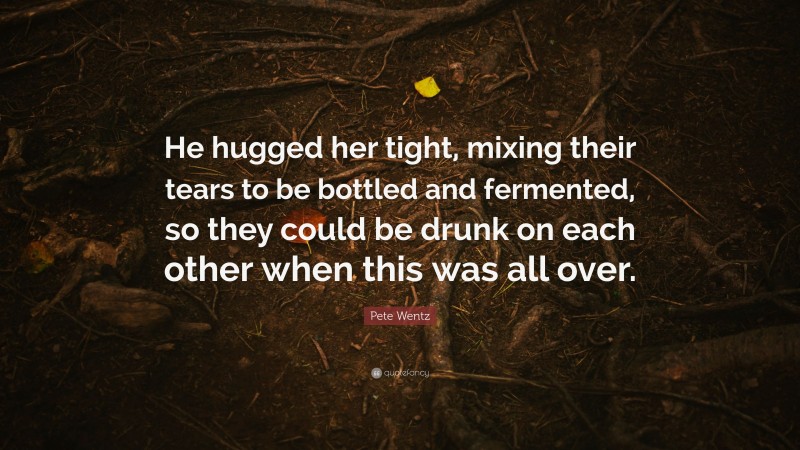 Pete Wentz Quote: “He hugged her tight, mixing their tears to be bottled and fermented, so they could be drunk on each other when this was all over.”