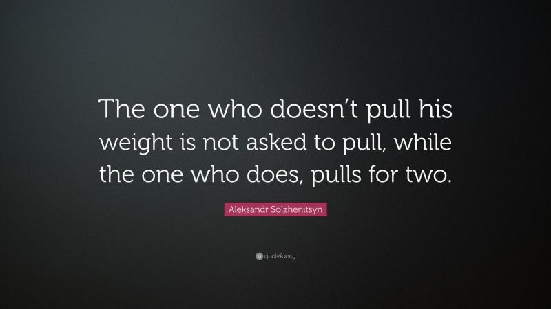 Aleksandr Solzhenitsyn Quote: “The one who doesn’t pull his weight is not asked to pull, while the one who does, pulls for two.”