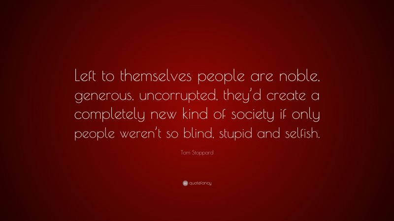 Tom Stoppard Quote: “Left to themselves people are noble, generous, uncorrupted, they’d create a completely new kind of society if only people weren’t so blind, stupid and selfish.”