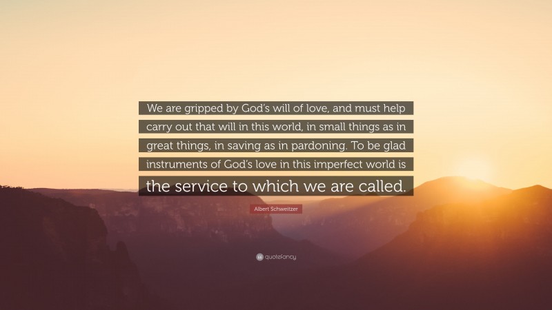 Albert Schweitzer Quote: “We are gripped by God’s will of love, and must help carry out that will in this world, in small things as in great things, in saving as in pardoning. To be glad instruments of God’s love in this imperfect world is the service to which we are called.”