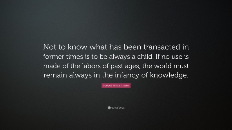 Marcus Tullius Cicero Quote: “Not to know what has been transacted in former times is to be always a child. If no use is made of the labors of past ages, the world must remain always in the infancy of knowledge.”