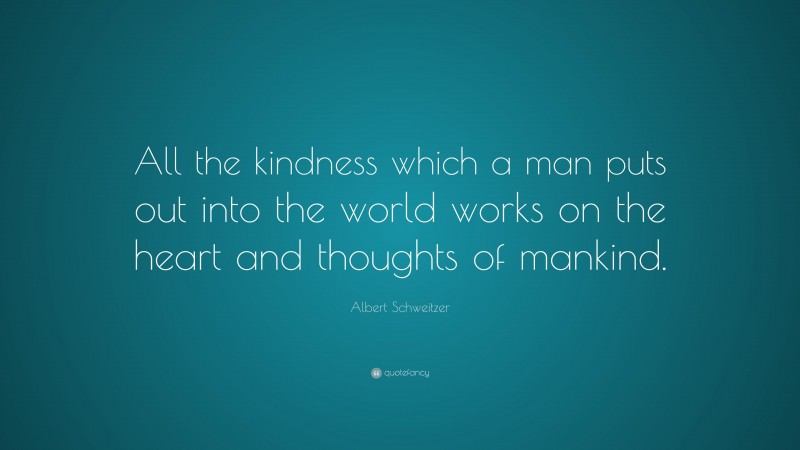 Albert Schweitzer Quote: “All the kindness which a man puts out into the world works on the heart and thoughts of mankind.”