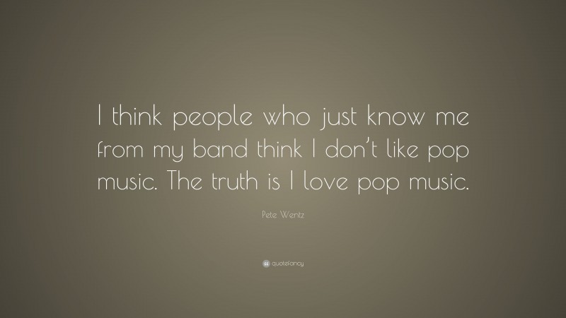 Pete Wentz Quote: “I think people who just know me from my band think I don’t like pop music. The truth is I love pop music.”