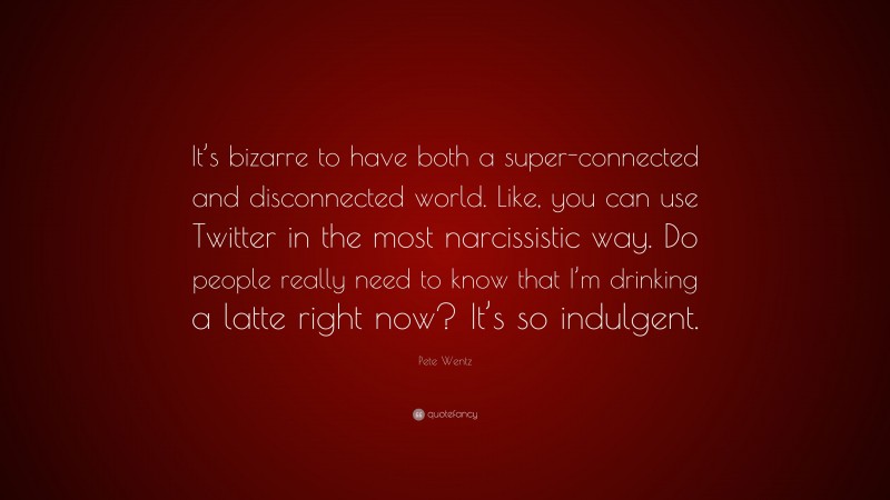 Pete Wentz Quote: “It’s bizarre to have both a super-connected and disconnected world. Like, you can use Twitter in the most narcissistic way. Do people really need to know that I’m drinking a latte right now? It’s so indulgent.”