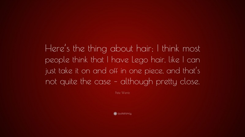Pete Wentz Quote: “Here’s the thing about hair; I think most people think that I have Lego hair, like I can just take it on and off in one piece, and that’s not quite the case – although pretty close.”