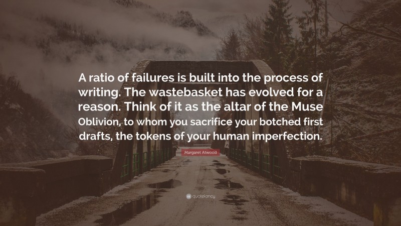 Margaret Atwood Quote: “A ratio of failures is built into the process of writing. The wastebasket has evolved for a reason. Think of it as the altar of the Muse Oblivion, to whom you sacrifice your botched first drafts, the tokens of your human imperfection.”