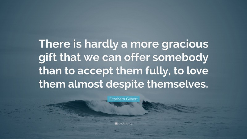 Elizabeth Gilbert Quote: “There is hardly a more gracious gift that we can offer somebody than to accept them fully, to love them almost despite themselves.”