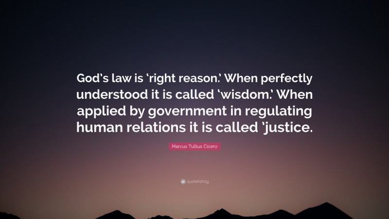 Marcus Tullius Cicero Quote: “God’s law is ‘right reason.’ When perfectly understood it is called ‘wisdom.’ When applied by government in regulating human relations it is called ’justice.”
