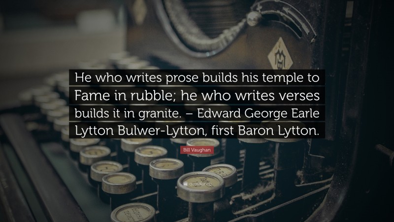 Bill Vaughan Quote: “He who writes prose builds his temple to Fame in rubble; he who writes verses builds it in granite. – Edward George Earle Lytton Bulwer-Lytton, first Baron Lytton.”