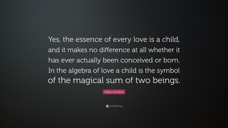 Milan Kundera Quote: “Yes, the essence of every love is a child, and it makes no difference at all whether it has ever actually been conceived or born. In the algebra of love a child is the symbol of the magical sum of two beings.”