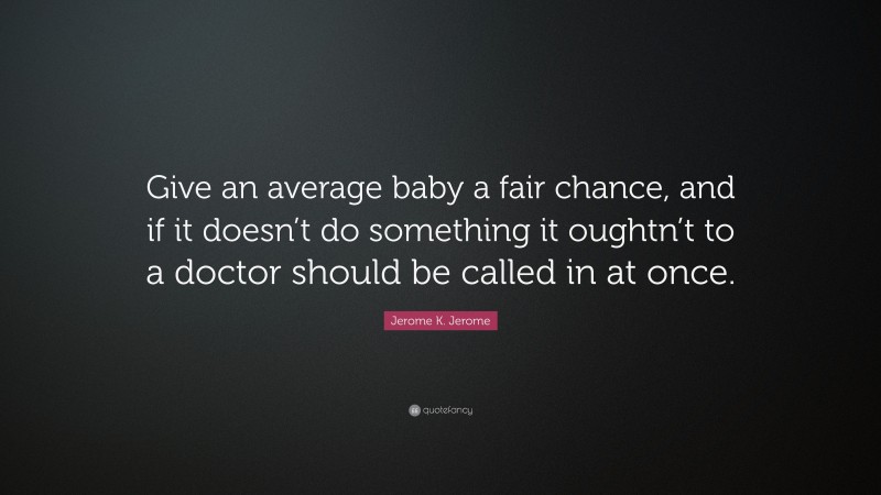 Jerome K. Jerome Quote: “Give an average baby a fair chance, and if it doesn’t do something it oughtn’t to a doctor should be called in at once.”
