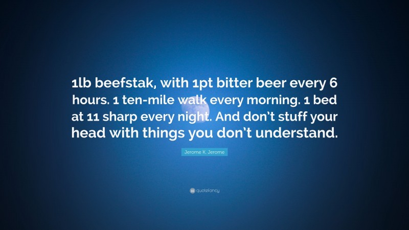 Jerome K. Jerome Quote: “1lb beefstak, with 1pt bitter beer every 6 hours. 1 ten-mile walk every morning. 1 bed at 11 sharp every night. And don’t stuff your head with things you don’t understand.”