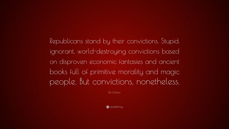 Bill Maher Quote: “Republicans stand by their convictions. Stupid, ignorant, world-destroying convictions based on disproven economic fantasies and ancient books full of primitive morality and magic people. But convictions, nonetheless.”